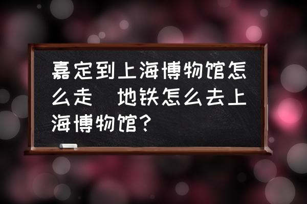 嘉定到上海博物館怎么走(地鐵怎么去上海博物館？)