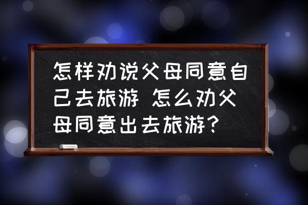 怎樣勸說父母同意自己去旅游 怎么勸父母同意出去旅游？