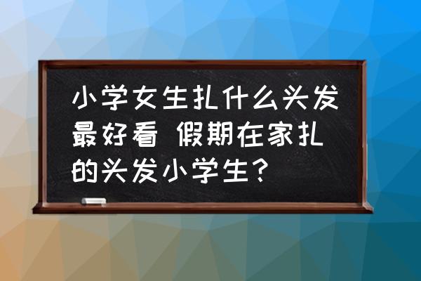 小學(xué)女生扎什么頭發(fā)最好看 假期在家扎的頭發(fā)小學(xué)生？