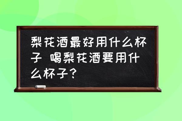 梨花酒最好用什么杯子 喝梨花酒要用什么杯子？