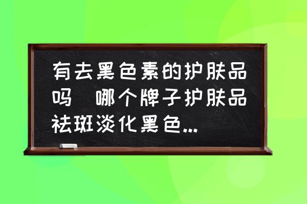 有去黑色素的護膚品嗎(哪個牌子護膚品祛斑淡化黑色素效果好？)