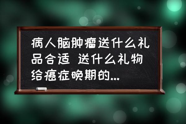 病人腦腫瘤送什么禮品合適 送什么禮物給癌癥晚期的病人合適？
