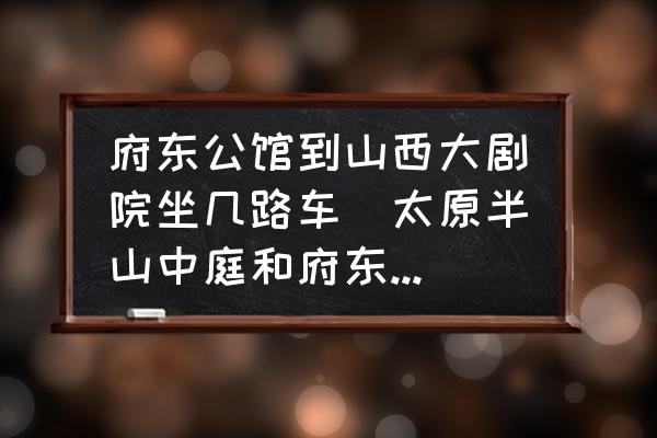 府東公館到山西大劇院坐幾路車(太原半山中庭和府東公館哪個好？)