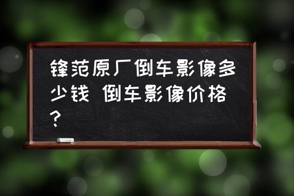 鋒范原廠倒車影像多少錢 倒車影像價(jià)格？