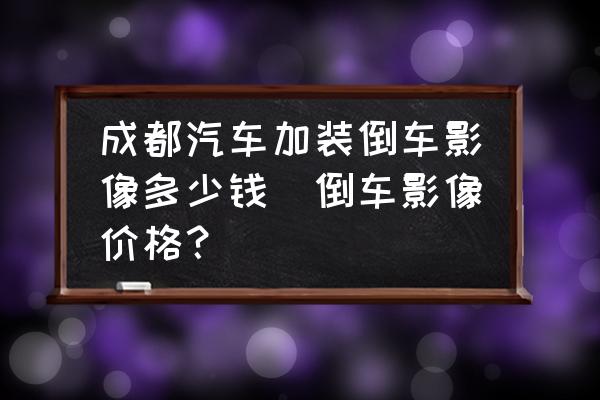 成都汽車加裝倒車影像多少錢(倒車影像價格？)