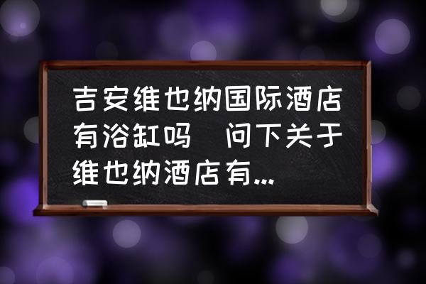 吉安維也納國(guó)際酒店有浴缸嗎(問(wèn)下關(guān)于維也納酒店有浴缸嗎？)