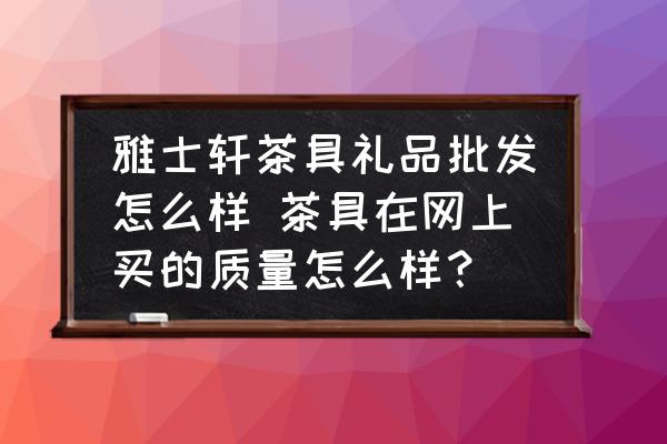 雅士軒茶具禮品批發(fā)怎么樣 茶具在網(wǎng)上買的質(zhì)量怎么樣？