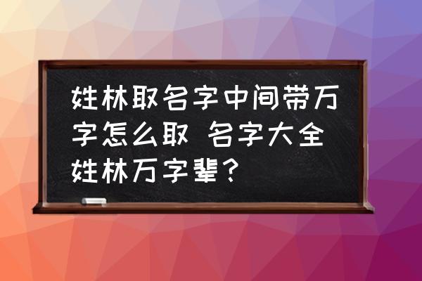 姓林取名字中間帶萬字怎么取 名字大全姓林萬字輩？