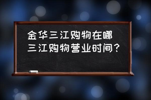 金華三江購(gòu)物在哪(三江購(gòu)物營(yíng)業(yè)時(shí)間？)