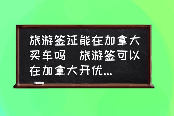 旅游簽證能在加拿大買車嗎(旅游簽可以在加拿大開優(yōu)步么？)