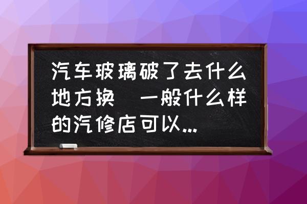 汽車玻璃破了去什么地方換(一般什么樣的汽修店可以換玻璃？)