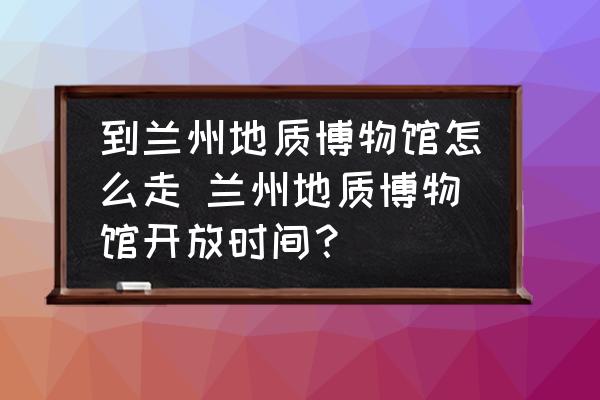 到蘭州地質(zhì)博物館怎么走 蘭州地質(zhì)博物館開放時間？