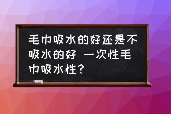 毛巾吸水的好還是不吸水的好 一次性毛巾吸水性？