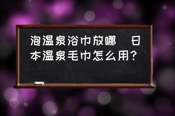 泡溫泉浴巾放哪(日本溫泉毛巾怎么用？)
