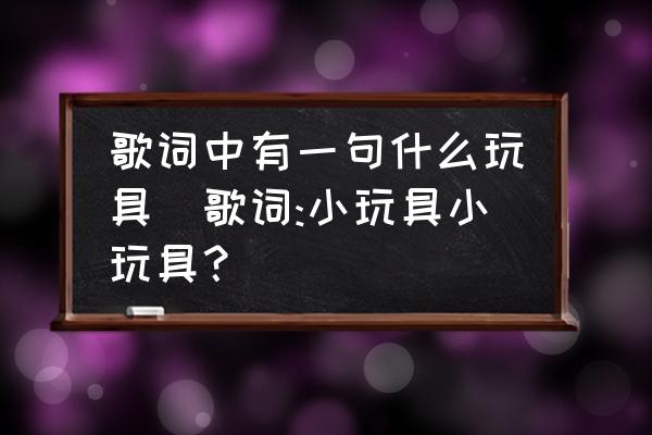 歌詞中有一句什么玩具(歌詞:小玩具小玩具？)