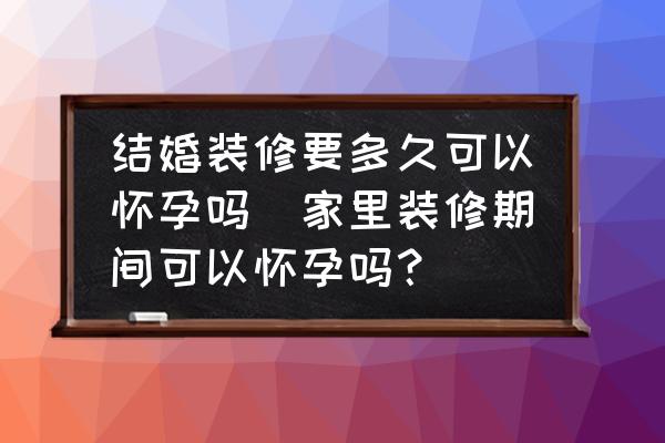 結婚裝修要多久可以懷孕嗎(家里裝修期間可以懷孕嗎？)