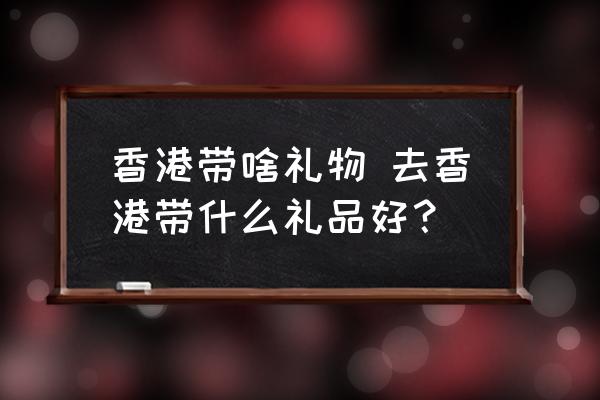 香港帶啥禮物 去香港帶什么禮品好？