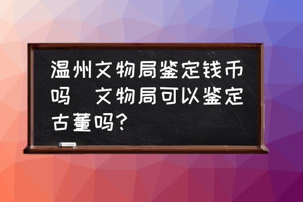 溫州文物局鑒定錢幣嗎(文物局可以鑒定古董嗎？)
