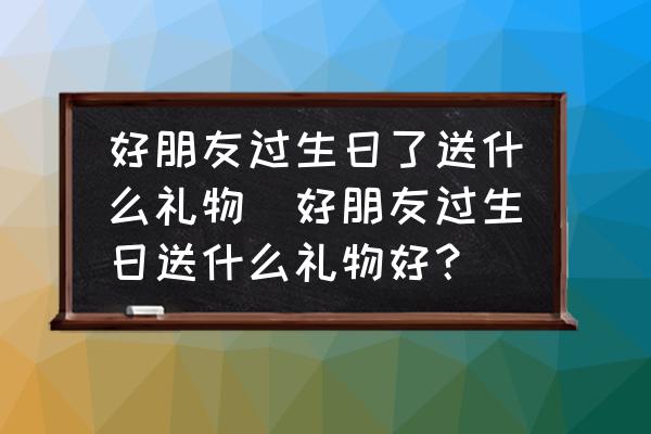好朋友過生日了送什么禮物(好朋友過生日送什么禮物好？)