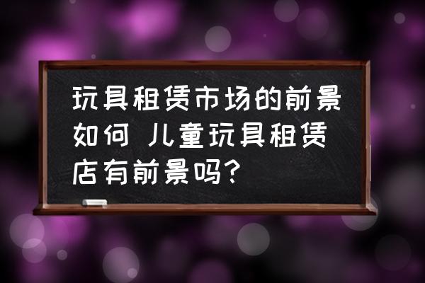 玩具租賃市場的前景如何 兒童玩具租賃店有前景嗎？