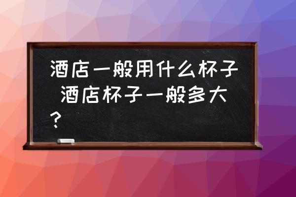 酒店一般用什么杯子 酒店杯子一般多大？
