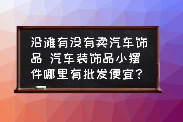 沿灘有沒有賣汽車飾品 汽車裝飾品小擺件哪里有批發(fā)便宜？