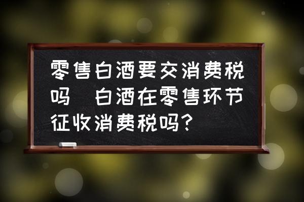 零售白酒要交消費(fèi)稅嗎(白酒在零售環(huán)節(jié)征收消費(fèi)稅嗎？)