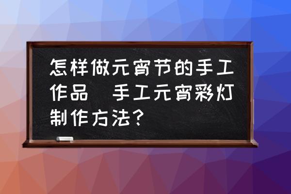 怎樣做元宵節(jié)的手工作品(手工元宵彩燈制作方法？)