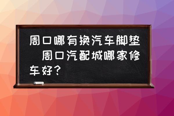 周口哪有換汽車腳墊(周口汽配城哪家修車好？)