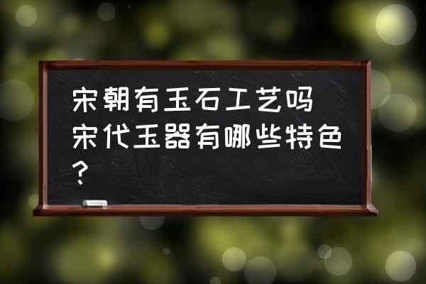 宋朝有玉石工藝嗎 宋代玉器有哪些特色？