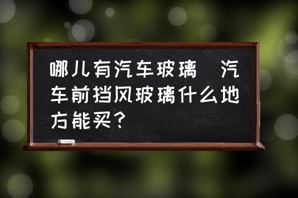 哪兒有汽車玻璃(汽車前擋風(fēng)玻璃什么地方能買？)