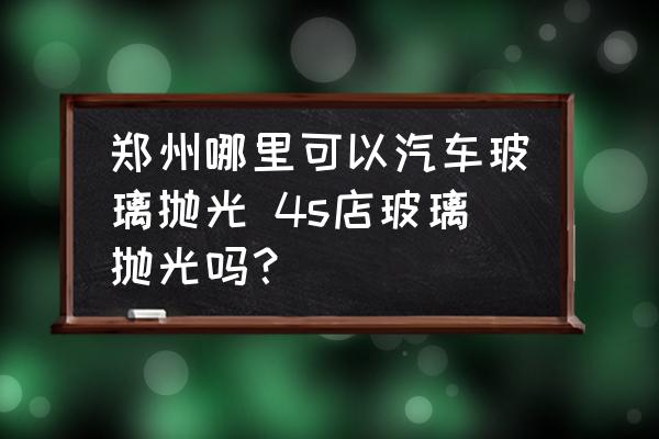 鄭州哪里可以汽車玻璃拋光 4s店玻璃拋光嗎？