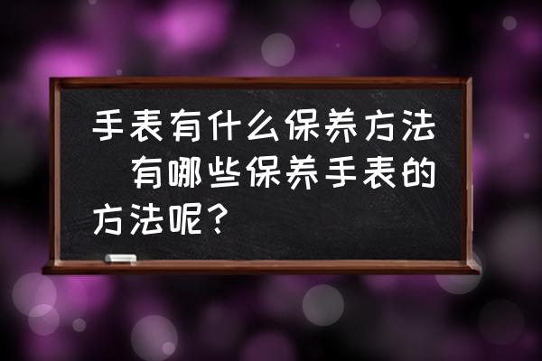 手表有什么保養(yǎng)方法(有哪些保養(yǎng)手表的方法呢？)