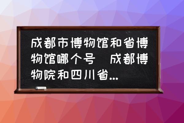 成都市博物館和省博物館哪個號(成都博物院和四川省博物院哪個好玩？)