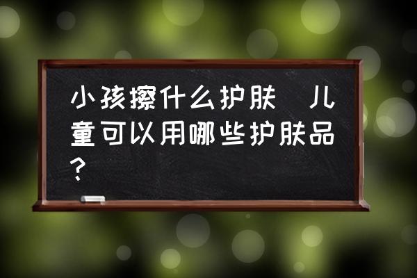 小孩擦什么護(hù)膚(兒童可以用哪些護(hù)膚品？)