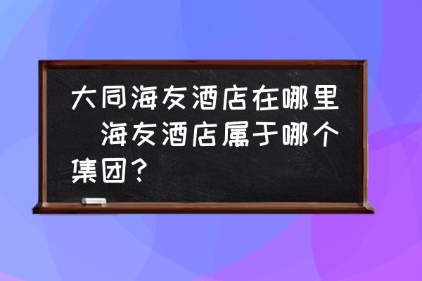 大同海友酒店在哪里(海友酒店屬于哪個(gè)集團(tuán)？)