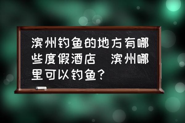 濱州釣魚的地方有哪些度假酒店(濱州哪里可以釣魚？)