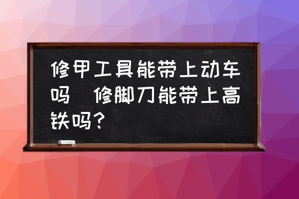 修甲工具能帶上動車嗎(修腳刀能帶上高鐵嗎？)
