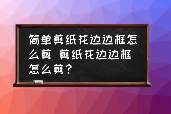 簡(jiǎn)單剪紙花邊邊框怎么剪 剪紙花邊邊框怎么剪？