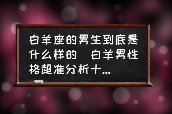 白羊座的男生到底是什么樣的(白羊男性格超準分析十大特點？)