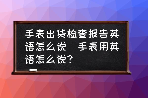 手表出貨檢查報(bào)告英語(yǔ)怎么說(shuō)(手表用英語(yǔ)怎么說(shuō)？)