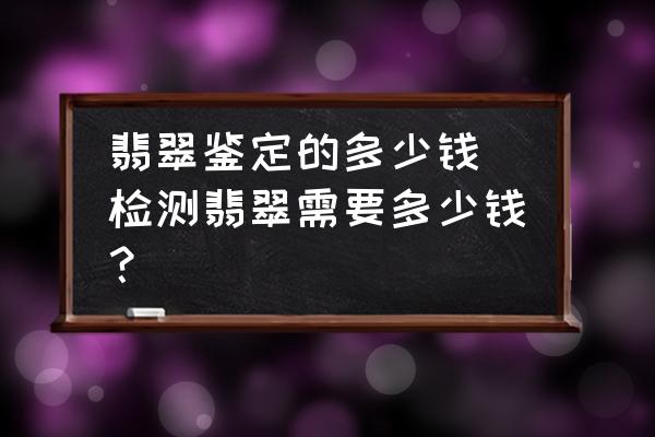 翡翠鑒定的多少錢(檢測(cè)翡翠需要多少錢？)