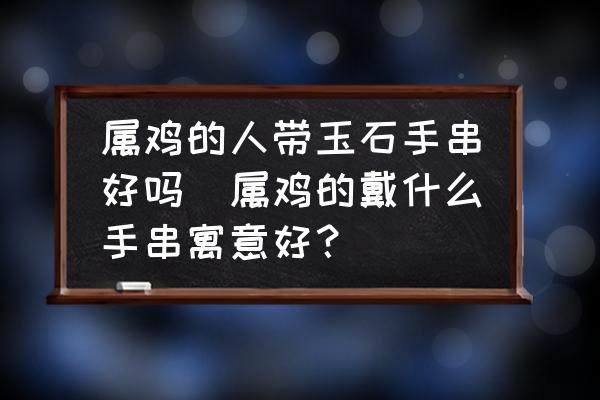 屬雞的人帶玉石手串好嗎(屬雞的戴什么手串寓意好？)