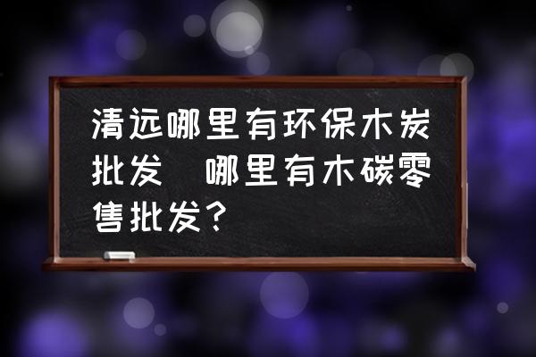 清遠(yuǎn)哪里有環(huán)保木炭批發(fā)(哪里有木碳零售批發(fā)？)