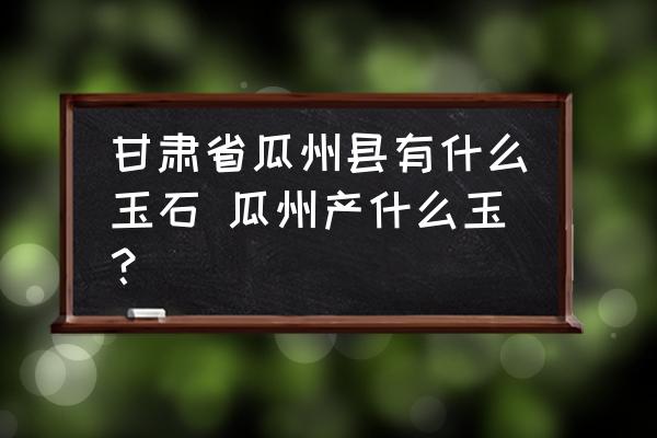甘肅省瓜州縣有什么玉石 瓜州產(chǎn)什么玉？