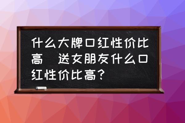 什么大牌口紅性價比高(送女朋友什么口紅性價比高？)