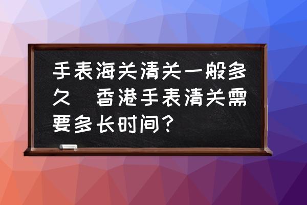 手表海關(guān)清關(guān)一般多久(香港手表清關(guān)需要多長時間？)
