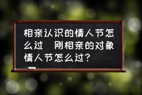 相親認(rèn)識(shí)的情人節(jié)怎么過(guò)(剛相親的對(duì)象情人節(jié)怎么過(guò)？)