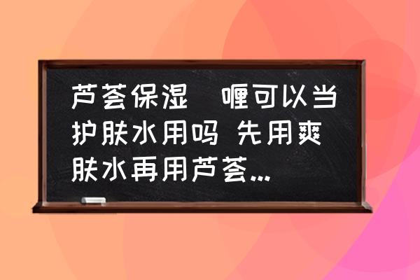 蘆薈保濕啫喱可以當(dāng)護(hù)膚水用嗎 先用爽膚水再用蘆薈保濕啫喱？