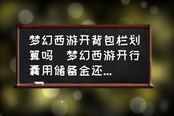夢(mèng)幻西游開背包欄劃算嗎(夢(mèng)幻西游開行囊用儲(chǔ)備金還是現(xiàn)金？)